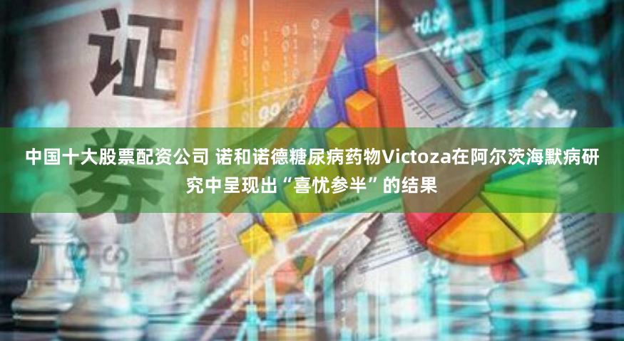 中国十大股票配资公司 诺和诺德糖尿病药物Victoza在阿尔茨海默病研究中呈现出“喜忧参半”的结果