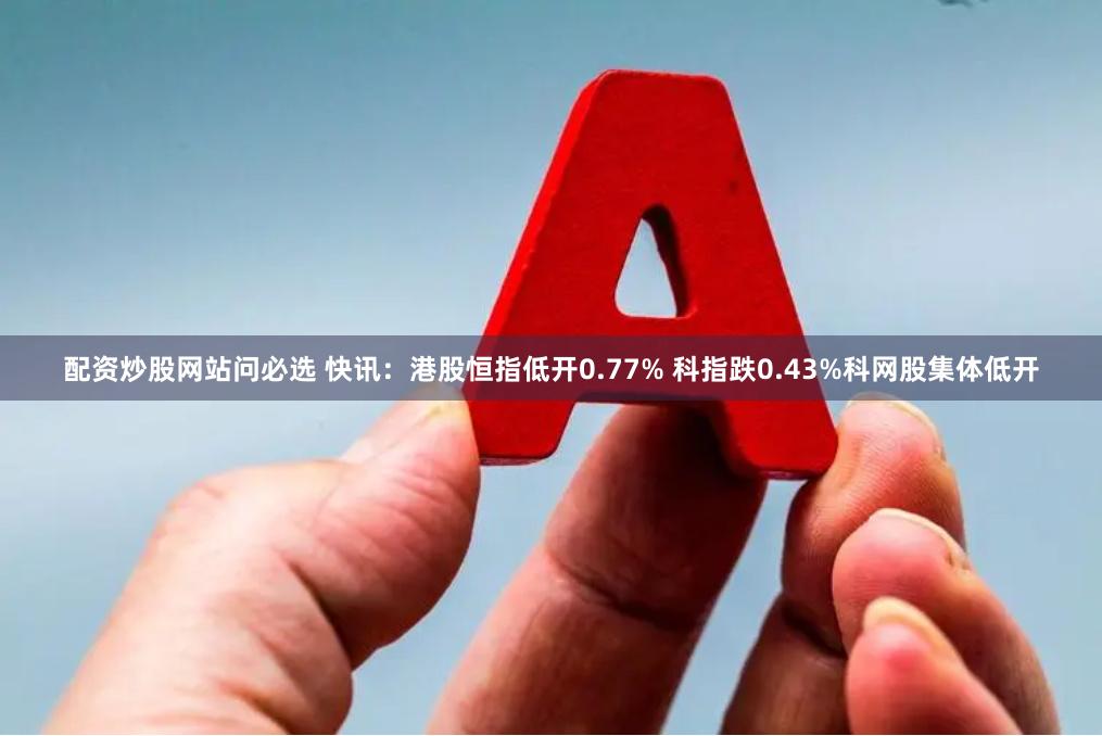 配资炒股网站问必选 快讯：港股恒指低开0.77% 科指跌0.43%科网股集体低开