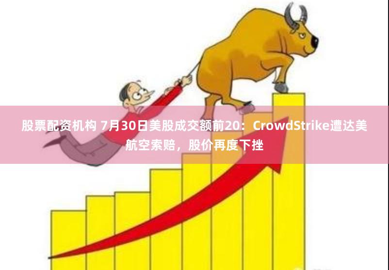 股票配资机构 7月30日美股成交额前20：CrowdStrike遭达美航空索赔，股价再度下挫