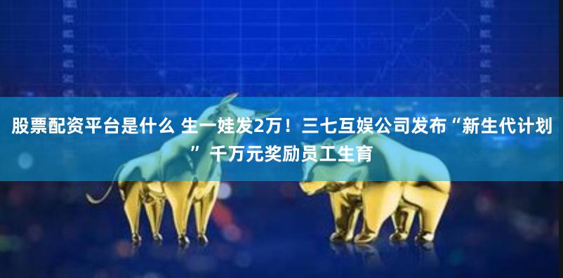 股票配资平台是什么 生一娃发2万！三七互娱公司发布“新生代计划” 千万元奖励员工生育